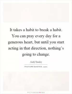 It takes a habit to break a habit. You can pray every day for a generous heart, but until you start acting in that direction, nothing’s going to change Picture Quote #1