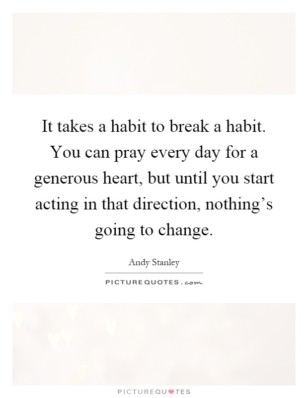 It takes a habit to break a habit. You can pray every day for a generous heart, but until you start acting in that direction, nothing's going to change Picture Quote #1