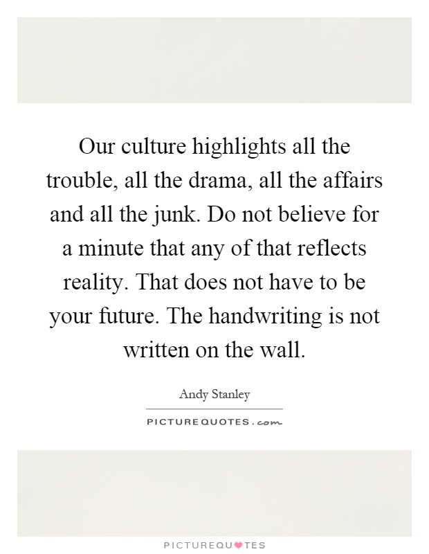Our culture highlights all the trouble, all the drama, all the affairs and all the junk. Do not believe for a minute that any of that reflects reality. That does not have to be your future. The handwriting is not written on the wall Picture Quote #1