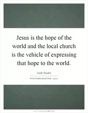 Jesus is the hope of the world and the local church is the vehicle of expressing that hope to the world Picture Quote #1