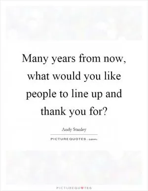 Many years from now, what would you like people to line up and thank you for? Picture Quote #1