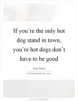 If you’re the only hot dog stand in town, you’re hot dogs don’t have to be good Picture Quote #1