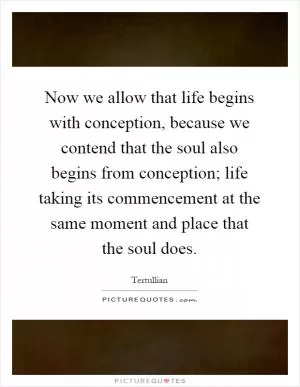 Now we allow that life begins with conception, because we contend that the soul also begins from conception; life taking its commencement at the same moment and place that the soul does Picture Quote #1