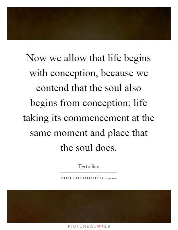 Now we allow that life begins with conception, because we contend that the soul also begins from conception; life taking its commencement at the same moment and place that the soul does Picture Quote #1