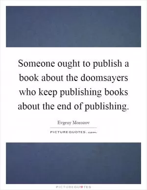 Someone ought to publish a book about the doomsayers who keep publishing books about the end of publishing Picture Quote #1