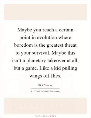 Maybe you reach a certain point in evolution where boredom is the greatest threat to your survival. Maybe this isn’t a planetary takeover at all, but a game. Like a kid pulling wings off flies Picture Quote #1