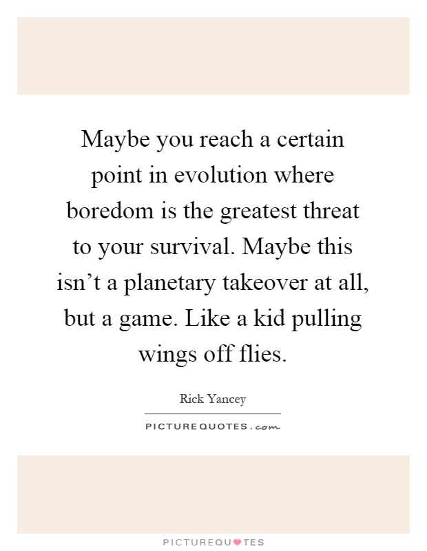 Maybe you reach a certain point in evolution where boredom is the greatest threat to your survival. Maybe this isn't a planetary takeover at all, but a game. Like a kid pulling wings off flies Picture Quote #1