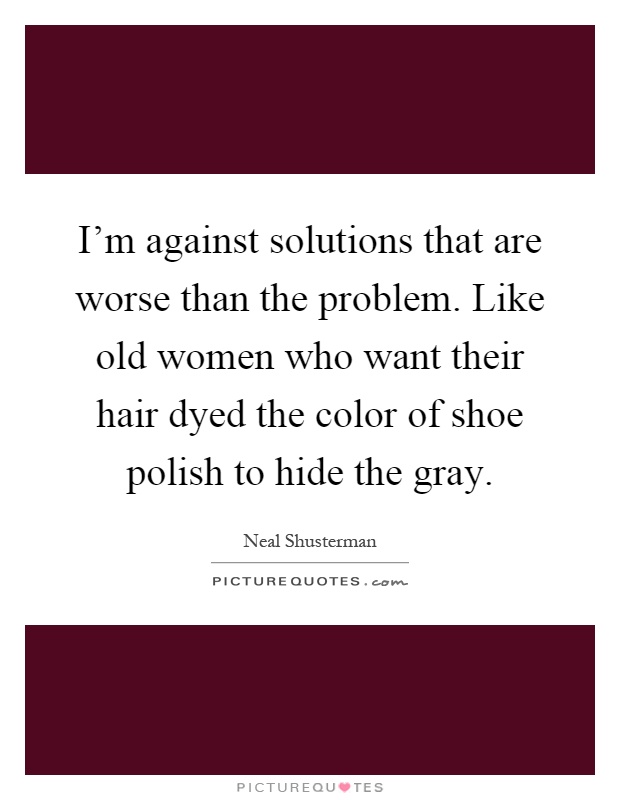 I'm against solutions that are worse than the problem. Like old women who want their hair dyed the color of shoe polish to hide the gray Picture Quote #1