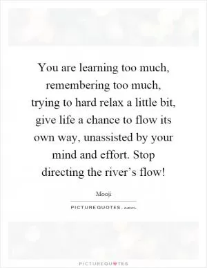 You are learning too much, remembering too much, trying to hard relax a little bit, give life a chance to flow its own way, unassisted by your mind and effort. Stop directing the river’s flow! Picture Quote #1