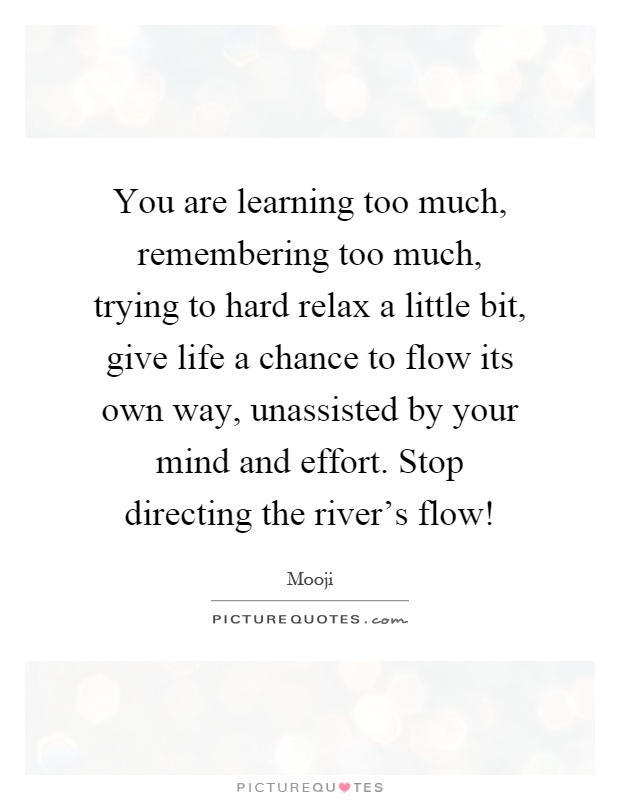 You are learning too much, remembering too much, trying to hard relax a little bit, give life a chance to flow its own way, unassisted by your mind and effort. Stop directing the river's flow! Picture Quote #1
