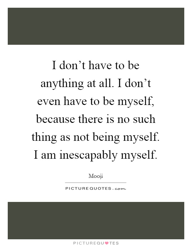 I don't have to be anything at all. I don't even have to be myself, because there is no such thing as not being myself. I am inescapably myself Picture Quote #1