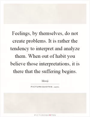 Feelings, by themselves, do not create problems. It is rather the tendency to interpret and analyze them. When out of habit you believe those interpretations, it is there that the suffering begins Picture Quote #1