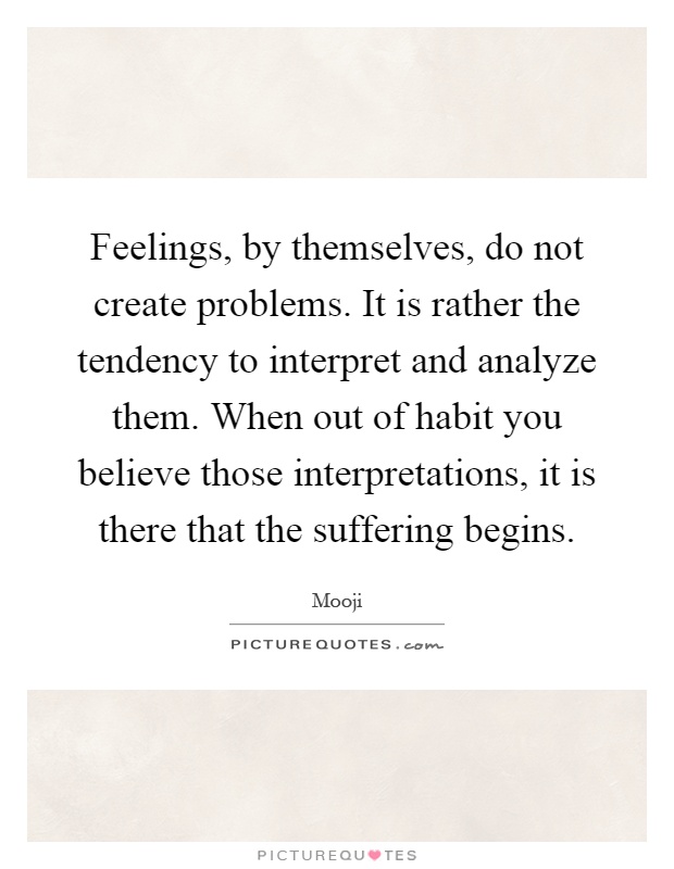 Feelings, by themselves, do not create problems. It is rather the tendency to interpret and analyze them. When out of habit you believe those interpretations, it is there that the suffering begins Picture Quote #1