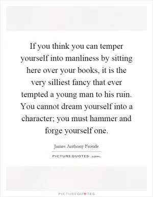 If you think you can temper yourself into manliness by sitting here over your books, it is the very silliest fancy that ever tempted a young man to his ruin. You cannot dream yourself into a character; you must hammer and forge yourself one Picture Quote #1
