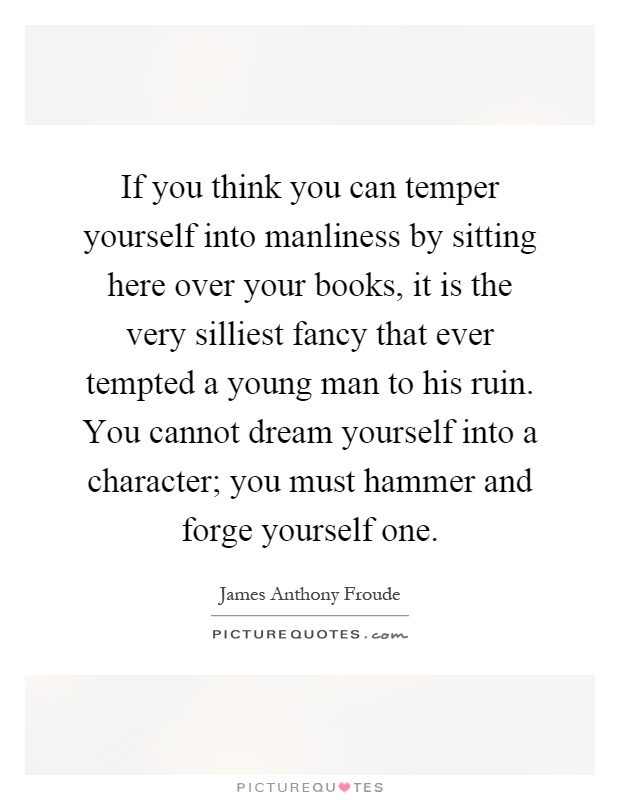 If you think you can temper yourself into manliness by sitting here over your books, it is the very silliest fancy that ever tempted a young man to his ruin. You cannot dream yourself into a character; you must hammer and forge yourself one Picture Quote #1