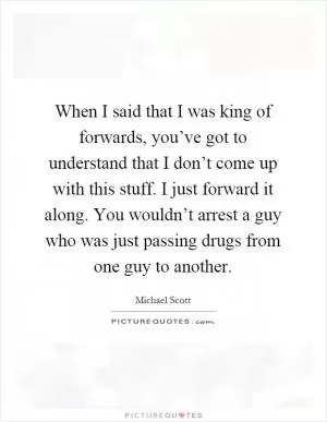 When I said that I was king of forwards, you’ve got to understand that I don’t come up with this stuff. I just forward it along. You wouldn’t arrest a guy who was just passing drugs from one guy to another Picture Quote #1