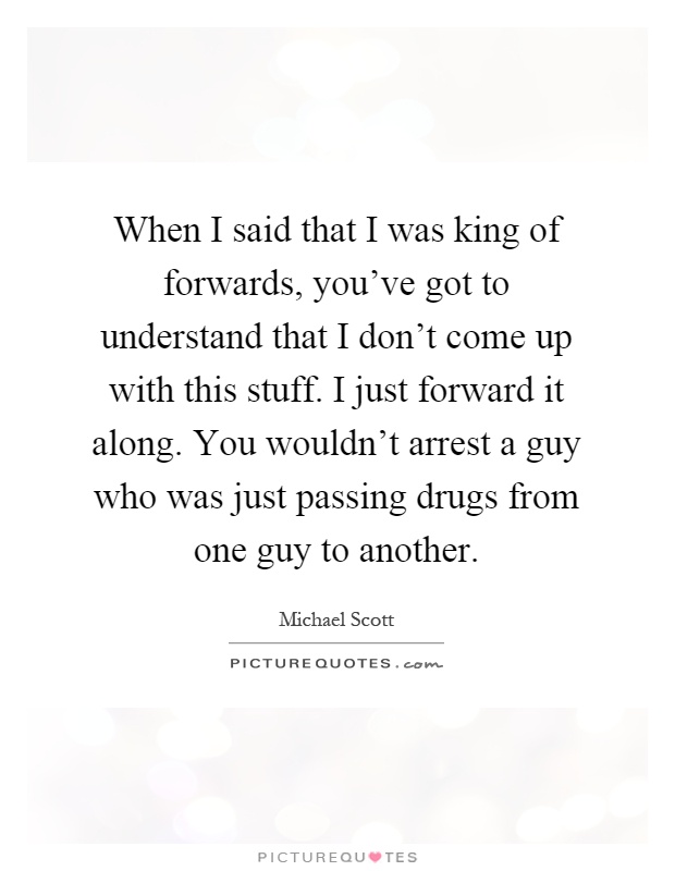 When I said that I was king of forwards, you've got to understand that I don't come up with this stuff. I just forward it along. You wouldn't arrest a guy who was just passing drugs from one guy to another Picture Quote #1