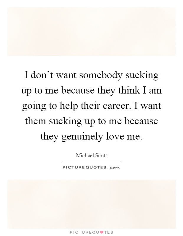 I don't want somebody sucking up to me because they think I am going to help their career. I want them sucking up to me because they genuinely love me Picture Quote #1