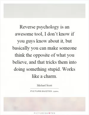 Reverse psychology is an awesome tool, I don’t know if you guys know about it, but basically you can make someone think the opposite of what you believe, and that tricks them into doing something stupid. Works like a charm Picture Quote #1
