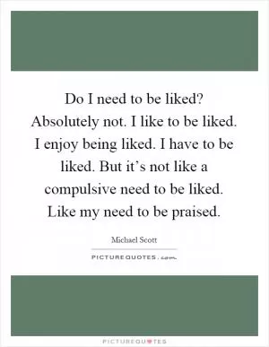 Do I need to be liked? Absolutely not. I like to be liked. I enjoy being liked. I have to be liked. But it’s not like a compulsive need to be liked. Like my need to be praised Picture Quote #1