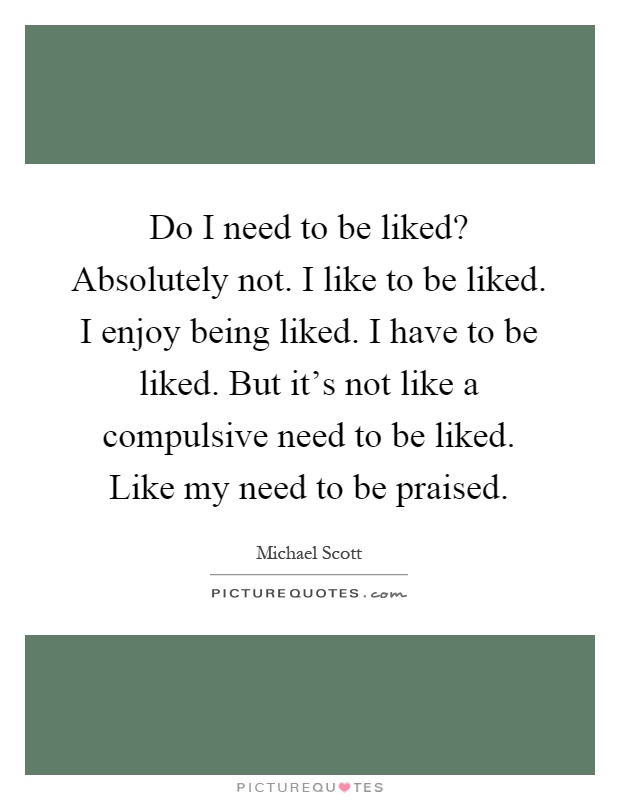 Do I need to be liked? Absolutely not. I like to be liked. I enjoy being liked. I have to be liked. But it's not like a compulsive need to be liked. Like my need to be praised Picture Quote #1