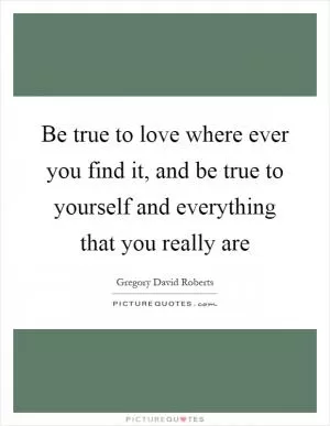 Be true to love where ever you find it, and be true to yourself and everything that you really are Picture Quote #1