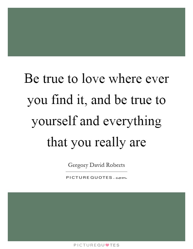 Be true to love where ever you find it, and be true to yourself and everything that you really are Picture Quote #1