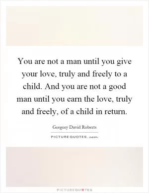 You are not a man until you give your love, truly and freely to a child. And you are not a good man until you earn the love, truly and freely, of a child in return Picture Quote #1