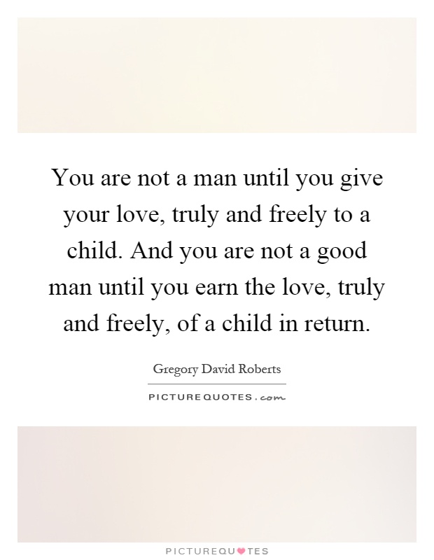You are not a man until you give your love, truly and freely to a child. And you are not a good man until you earn the love, truly and freely, of a child in return Picture Quote #1