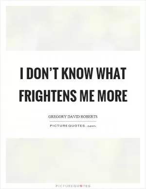 I don’t know what frightens me more Picture Quote #1