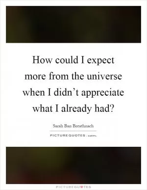 How could I expect more from the universe when I didn’t appreciate what I already had? Picture Quote #1