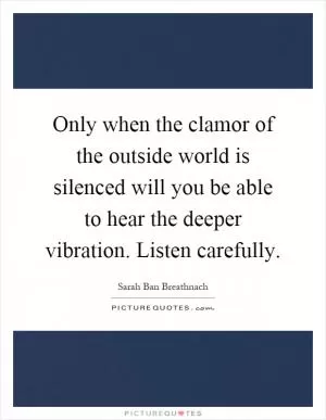 Only when the clamor of the outside world is silenced will you be able to hear the deeper vibration. Listen carefully Picture Quote #1