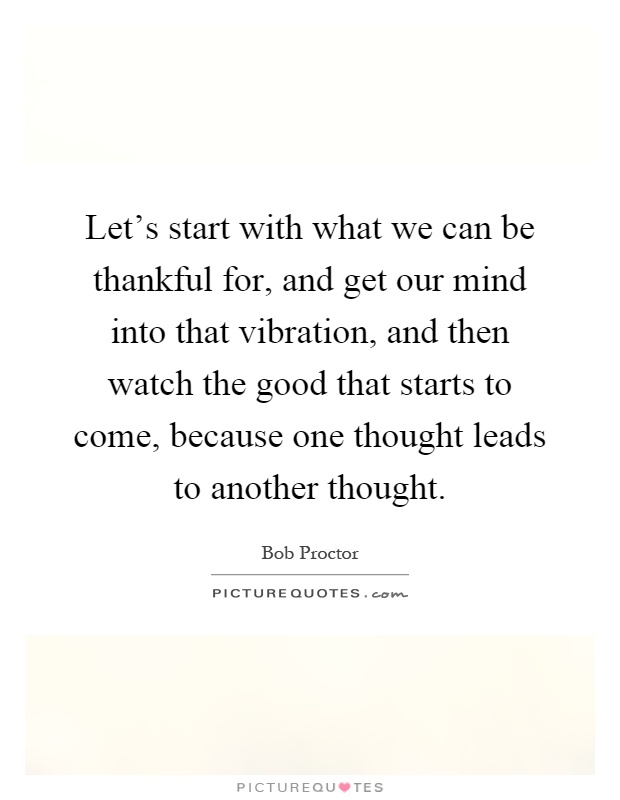 Let's start with what we can be thankful for, and get our mind into that vibration, and then watch the good that starts to come, because one thought leads to another thought Picture Quote #1
