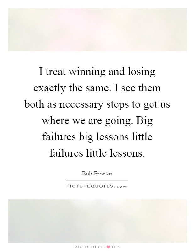 I treat winning and losing exactly the same. I see them both as necessary steps to get us where we are going. Big failures big lessons little failures little lessons Picture Quote #1