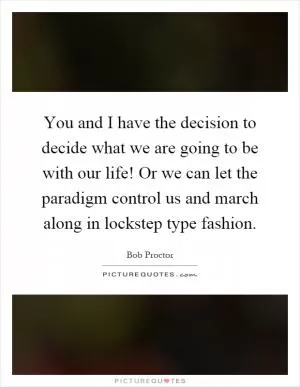 You and I have the decision to decide what we are going to be with our life! Or we can let the paradigm control us and march along in lockstep type fashion Picture Quote #1