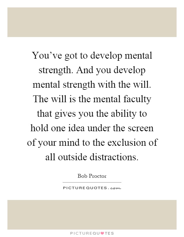 You've got to develop mental strength. And you develop mental strength with the will. The will is the mental faculty that gives you the ability to hold one idea under the screen of your mind to the exclusion of all outside distractions Picture Quote #1