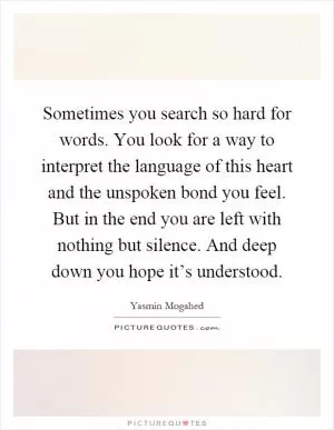 Sometimes you search so hard for words. You look for a way to interpret the language of this heart and the unspoken bond you feel. But in the end you are left with nothing but silence. And deep down you hope it’s understood Picture Quote #1