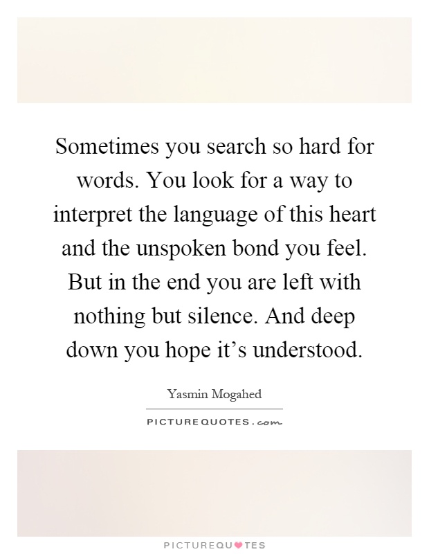 Sometimes you search so hard for words. You look for a way to interpret the language of this heart and the unspoken bond you feel. But in the end you are left with nothing but silence. And deep down you hope it's understood Picture Quote #1