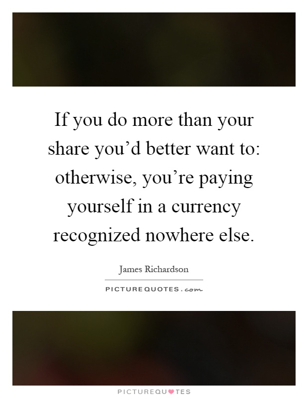 If you do more than your share you'd better want to: otherwise, you're paying yourself in a currency recognized nowhere else Picture Quote #1