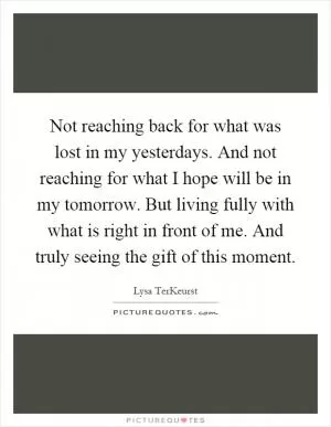 Not reaching back for what was lost in my yesterdays. And not reaching for what I hope will be in my tomorrow. But living fully with what is right in front of me. And truly seeing the gift of this moment Picture Quote #1