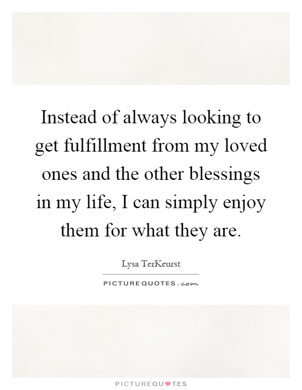Instead of always looking to get fulfillment from my loved ones and the other blessings in my life, I can simply enjoy them for what they are Picture Quote #1