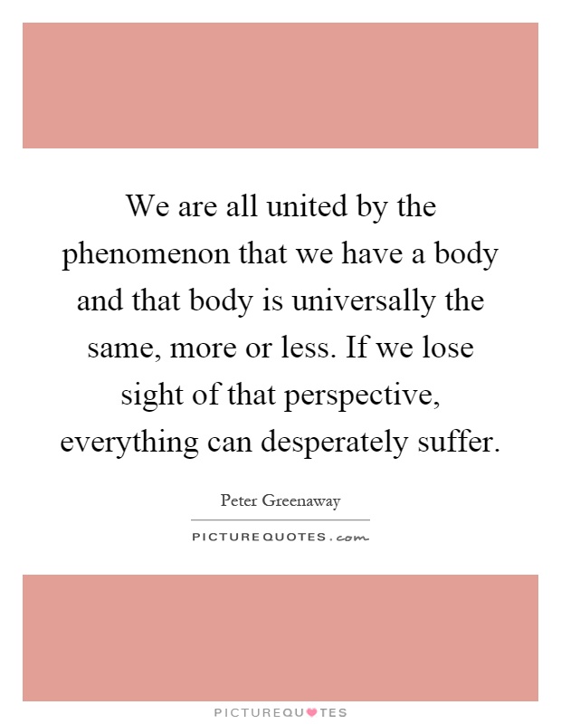 We are all united by the phenomenon that we have a body and that body is universally the same, more or less. If we lose sight of that perspective, everything can desperately suffer Picture Quote #1