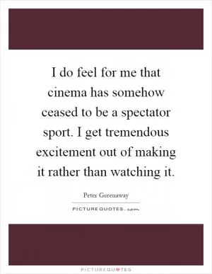 I do feel for me that cinema has somehow ceased to be a spectator sport. I get tremendous excitement out of making it rather than watching it Picture Quote #1