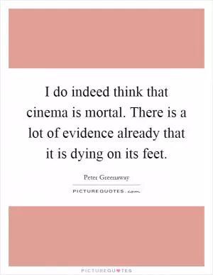 I do indeed think that cinema is mortal. There is a lot of evidence already that it is dying on its feet Picture Quote #1