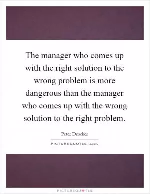 The manager who comes up with the right solution to the wrong problem is more dangerous than the manager who comes up with the wrong solution to the right problem Picture Quote #1
