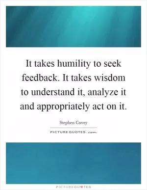It takes humility to seek feedback. It takes wisdom to understand it, analyze it and appropriately act on it Picture Quote #1