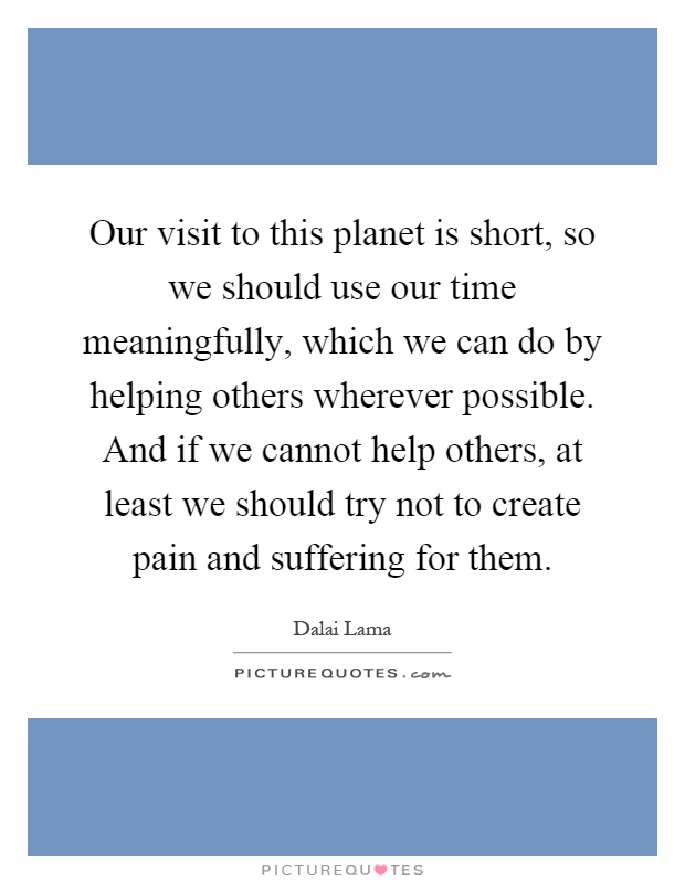 Our visit to this planet is short, so we should use our time meaningfully, which we can do by helping others wherever possible. And if we cannot help others, at least we should try not to create pain and suffering for them Picture Quote #1