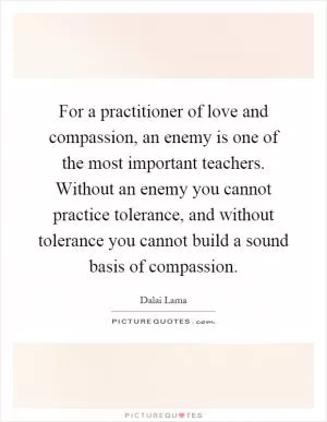 For a practitioner of love and compassion, an enemy is one of the most important teachers. Without an enemy you cannot practice tolerance, and without tolerance you cannot build a sound basis of compassion Picture Quote #1
