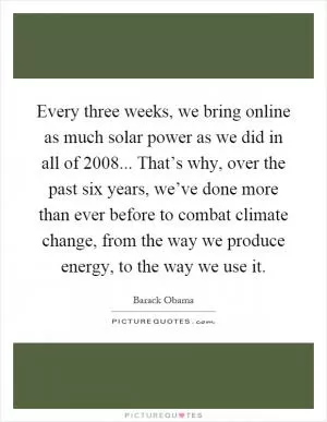 Every three weeks, we bring online as much solar power as we did in all of 2008... That’s why, over the past six years, we’ve done more than ever before to combat climate change, from the way we produce energy, to the way we use it Picture Quote #1