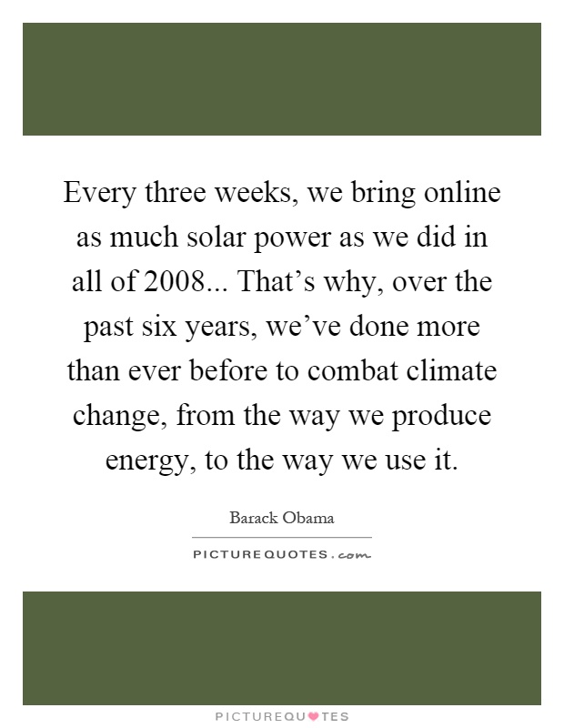 Every three weeks, we bring online as much solar power as we did in all of 2008... That's why, over the past six years, we've done more than ever before to combat climate change, from the way we produce energy, to the way we use it Picture Quote #1